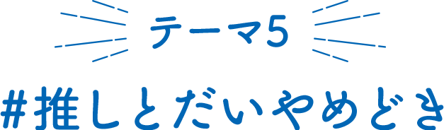 テーマ5 推しとだいやめどき