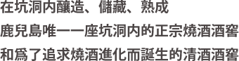 在坑洞内釀造、儲藏、熟成 鹿兒島唯一一座坑洞内的正宗燒酒酒窖 和爲了追求燒酒進化而誕生的清酒酒窖