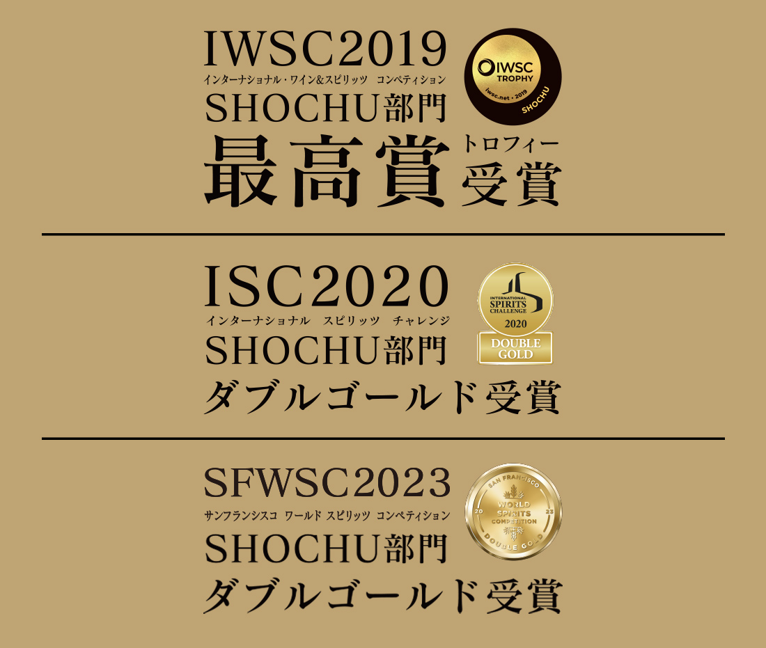 IWSC2019(インターナショナル ワイン＆スピリッツ コンペティション)SHOCHU部門 最高賞トロフィー受賞 IWC2020(インターナショナル スピリッツ チャレンジ)SHOCHU部門ダブルゴールド受賞 SFWSC2023 サンフランシスコ ワールドスピリッツ コンペディション SHOCHU部門 ダブルゴールド受賞