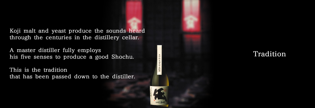 Tradition Koji malt and yeast produce the sounds heard through the centuries in the distillery cellar.  A master distiller fully employs his five senses to produce a good Shochu. This is the tradition that has been passed down to the distiller. 
